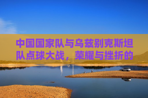 中国国家队与乌兹别克斯坦队点球大战，荣耀与挫折的较量，荣耀与挫折的较量，中国国家队与乌兹别克斯坦队点球大战