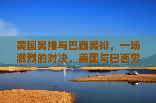 美国男排与巴西男排，一场激烈的对决，美国与巴西男排激烈对决，美国与巴西男排上演激烈对决