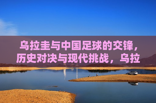 乌拉圭与中国足球的交锋，历史对决与现代挑战，乌拉圭与中国，足球交锋的历史与现代的双重挑战，乌拉圭与中国足球交锋，历史对决与现代挑战