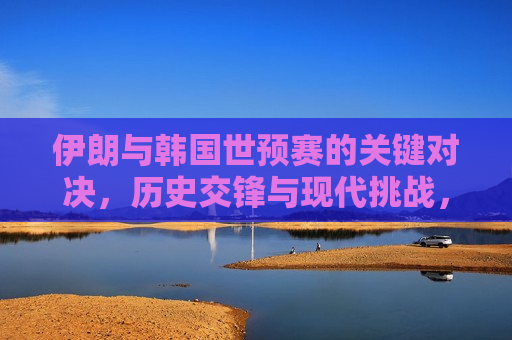伊朗与韩国世预赛的关键对决，历史交锋与现代挑战，伊朗与韩国世预赛交锋，历史对决与现代挑战，伊朗与韩国世预赛交锋，历史对决与现代挑战的关键对决