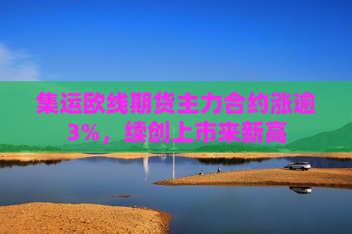 集运欧线期货主力合约涨逾3%，续创上市来新高