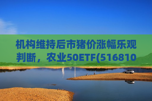 机构维持后市猪价涨幅乐观判断，农业50ETF(516810)早盘下探