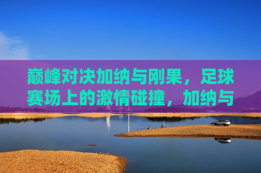 巅峰对决加纳与刚果，足球赛场上的激情碰撞，加纳与刚果足球巅峰对决，激情碰撞点燃赛场，加纳与刚果足球巅峰对决，激情碰撞点燃赛场