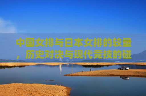 中国女排与日本女排的较量，历史对决与现代竞技的碰撞，中国女排与日本女排对决，历史与现代的碰撞，中国女排与日本女排对决，历史与现代的激烈碰撞