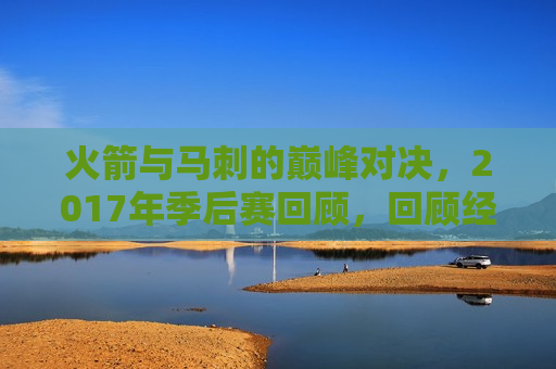 火箭与马刺的巅峰对决，2017年季后赛回顾，回顾经典对决，火箭与马刺的季后赛巅峰之战，回顾经典对决，火箭与马刺季后赛巅峰之战
