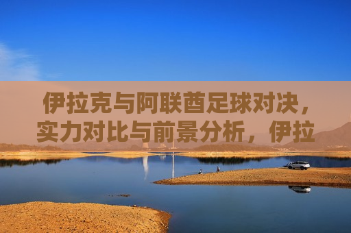 伊拉克与阿联酋足球对决，实力对比与前景分析，伊拉克与阿联酋足球对决，实力对比与未来展望，伊拉克与阿联酋足球对决，实力对比与未来展望