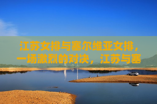 江苏女排与塞尔维亚女排，一场激烈的对决，江苏与塞尔维亚女排激烈对决，江苏女排与塞尔维亚女排展开激烈对决