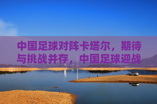 中国足球对阵卡塔尔，期待与挑战并存，中国足球迎战卡塔尔，期待与挑战交织之夜，中国足球迎战卡塔尔，期待与挑战交织的决战之夜