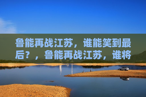 鲁能再战江苏,谁能笑到最后?,鲁能再战江苏,谁将笑到最后?,鲁能再战江苏,谁将笑到最后? 第1张 鲁能再战江苏,谁能笑到最后?,鲁能再战江苏,谁将笑到最后?,鲁能再战江苏,谁将笑到最后? 第1张