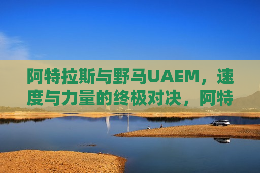 阿特拉斯与野马UAEM，速度与力量的终极对决，阿特拉斯与野马UAEM，速度与力量的巅峰对决，阿特拉斯与野马UAEM，速度与力量的巅峰对决  第1张