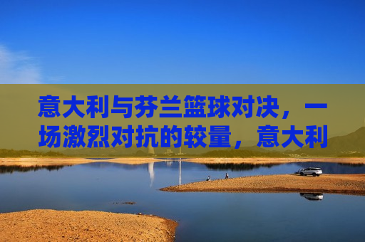意大利与芬兰篮球对决,一场激烈对抗的较量,意大利与芬兰篮球对决,激烈对抗的较量,意大利与芬兰篮球对决,激烈对抗的篮球盛宴 第1张 意大利与芬兰篮球对决,一场激烈对抗的较量,意大利与芬兰篮球对决,激烈对抗的较量,意大利与芬兰篮球对决,激烈对抗的篮球盛宴 第1张