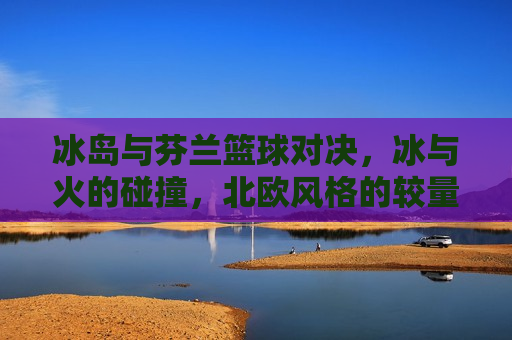 冰岛与芬兰篮球对决，冰与火的碰撞，北欧风格的较量，北欧冰火篮球对决，冰岛与芬兰的较量，冰岛与芬兰篮球对决，冰与火的北欧之战