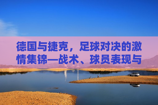 德国与捷克，足球对决的激情集锦—战术、球员表现与比赛瞬间回顾，德国与捷克足球对决，战术与瞬间的激情回顾，德国与捷克足球对决，战术与瞬间的激情回顾