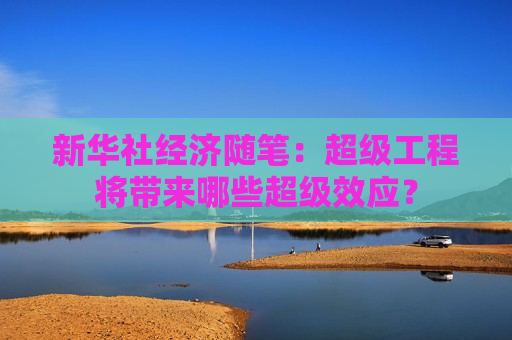 新华社经济随笔：超级工程将带来哪些超级效应？