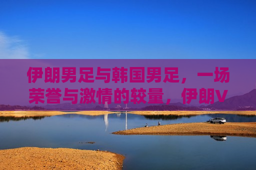 伊朗男足与韩国男足，一场荣誉与激情的较量，伊朗VS韩国，足球荣誉与激情的较量，伊朗VS韩国，足球荣誉与激情的巅峰对决