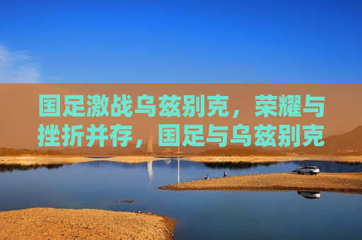 国足激战乌兹别克,荣耀与挫折并存,国足与乌兹别克激战,荣耀与挫折的挑战,国足与乌兹别克激战,荣耀与挑战并存 第1张 国足激战乌兹别克,荣耀与挫折并存,国足与乌兹别克激战,荣耀与挫折的挑战,国足与乌兹别克激战,荣耀与挑战并存 第1张