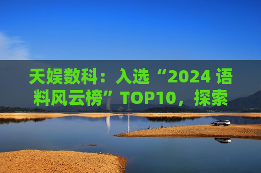 天娱数科：入选“2024 语料风云榜”TOP10，探索 3D 数据新可能
