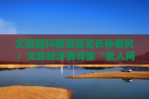 文旅部科教司原司长孙若风:文旅经济要尊重“素人网红”表达权 第1张 文旅部科教司原司长孙若风:文旅经济要尊重“素人网红”表达权 第1张