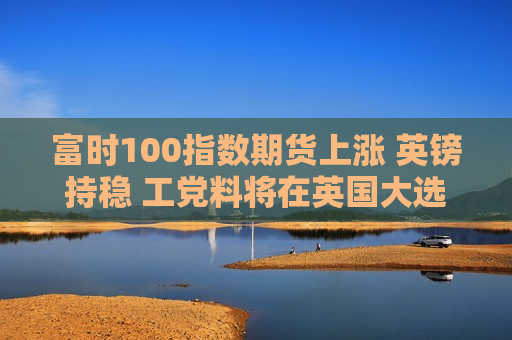 富时100指数期货上涨 英镑持稳 工党料将在英国大选中赢得压倒性胜利 第1张 富时100指数期货上涨 英镑持稳 工党料将在英国大选中赢得压倒性胜利 第1张