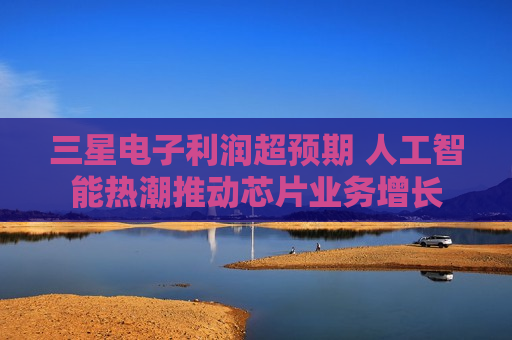 三星电子利润超预期 人工智能热潮推动芯片业务增长