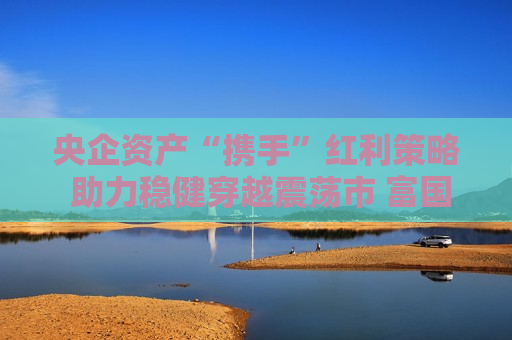 央企资产“携手”红利策略 助力稳健穿越震荡市 富国央企红利ETF今起发行