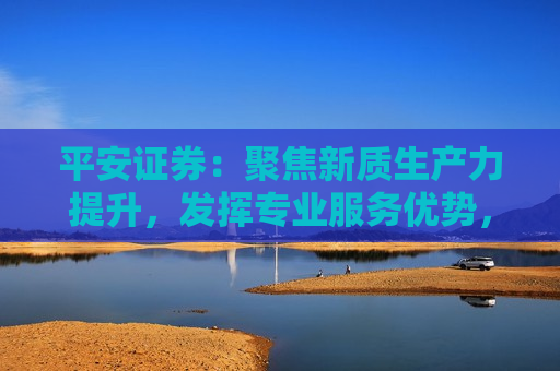 平安证券：聚焦新质生产力提升，发挥专业服务优势，全力做好“五篇大文章”