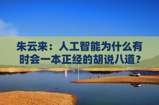 朱云来:人工智能为什么有时会一本正经的胡说八道? 第1张 朱云来:人工智能为什么有时会一本正经的胡说八道? 第1张