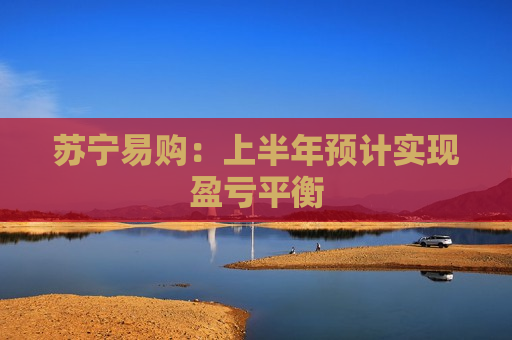 苏宁易购：上半年预计实现盈亏平衡