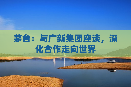 茅台：与广新集团座谈，深化合作走向世界