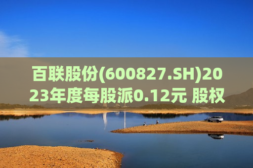 百联股份(600827.SH)2023年度每股派0.12元 股权登记日为7月19日