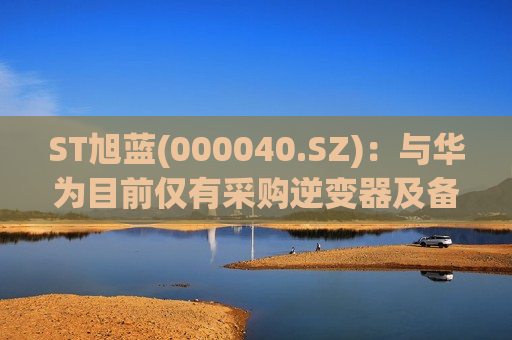 ST旭蓝(000040.SZ):与华为目前仅有采购逆变器及备品备件方面的合作 第1张 ST旭蓝(000040.SZ):与华为目前仅有采购逆变器及备品备件方面的合作 第1张
