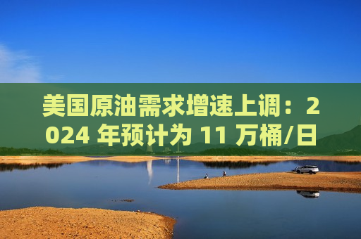美国原油需求增速上调：2024 年预计为 11 万桶/日，2025 年为 29 万桶/日