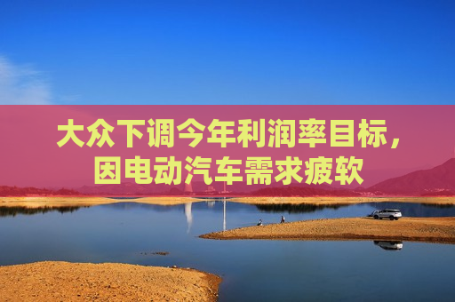 大众下调今年利润率目标，因电动汽车需求疲软