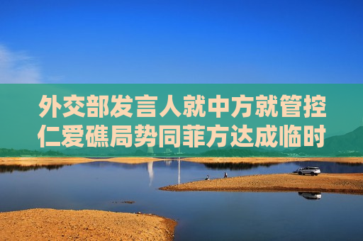 外交部发言人就中方就管控仁爱礁局势同菲方达成临时性安排答记者问