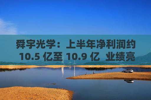 舜宇光学：上半年净利润约 10.5 亿至 10.9 亿  业绩亮点 第1张