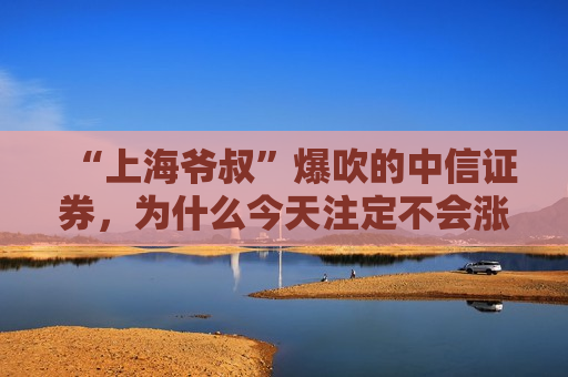 “上海爷叔”爆吹的中信证券，为什么今天注定不会涨停？