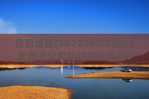 合肥城建(002208.SZ)拟对全资子公司新站置业增资9亿元 第1张 合肥城建(002208.SZ)拟对全资子公司新站置业增资9亿元 第1张