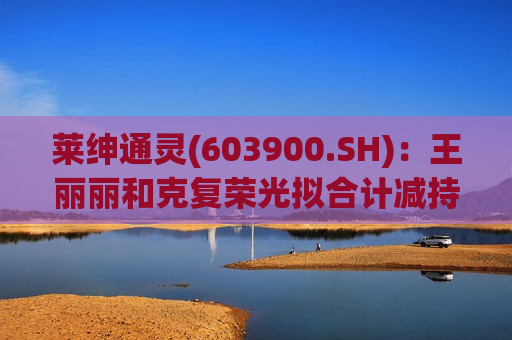 莱绅通灵(603900.SH):王丽丽和克复荣光拟合计减持不超过3%股份 第1张 莱绅通灵(603900.SH):王丽丽和克复荣光拟合计减持不超过3%股份 第1张