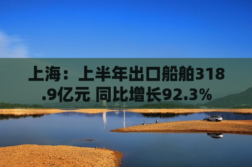 上海：上半年出口船舶318.9亿元 同比增长92.3%