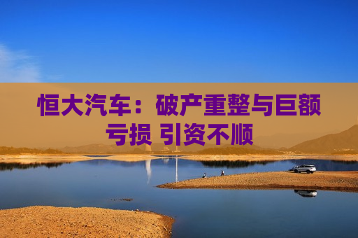 恒大汽车:破产重整与巨额亏损 引资不顺 第1张 恒大汽车:破产重整与巨额亏损 引资不顺 第1张