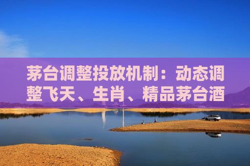 茅台调整投放机制：动态调整飞天、生肖、精品茅台酒配额