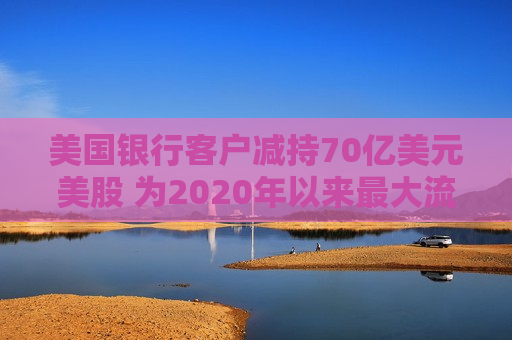 美国银行客户减持70亿美元美股 为2020年以来最大流出规模