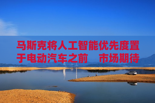 马斯克将人工智能优先度置于电动汽车之前　市场期待特斯拉财报