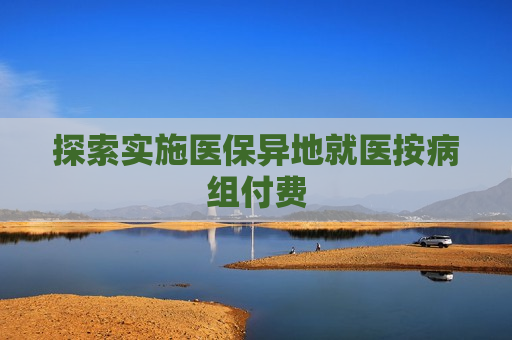 探索实施医保异地就医按病组付费  第1张