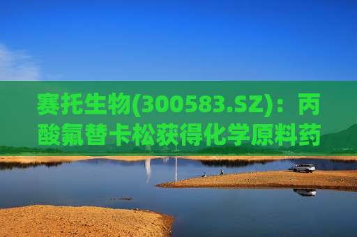 赛托生物(300583.SZ)：丙酸氟替卡松获得化学原料药上市申请批准通知书  第1张