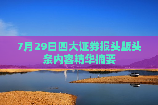 7月29日四大证券报头版头条内容精华摘要