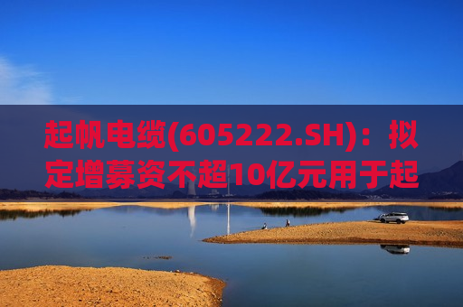 起帆电缆(605222.SH)：拟定增募资不超10亿元用于起帆平潭海缆基地项目等  第1张