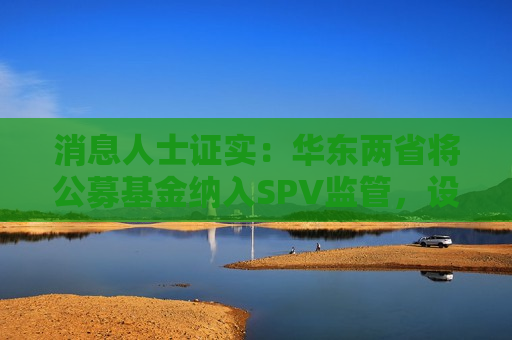 消息人士证实：华东两省将公募基金纳入SPV监管，设2.5%预警线，按季监控