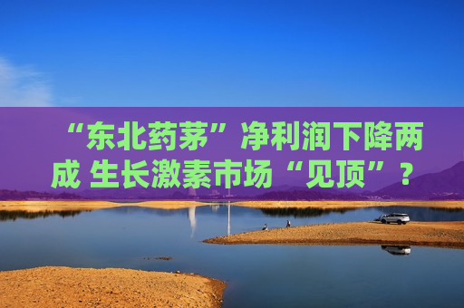 “东北药茅”净利润下降两成 生长激素市场“见顶”？