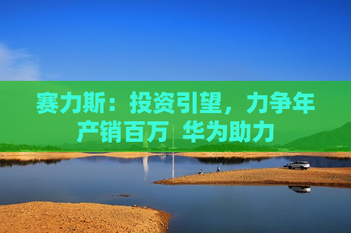 赛力斯：投资引望，力争年产销百万  华为助力